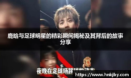 鹿晗与足球明星的精彩瞬间揭秘及其背后的故事分享